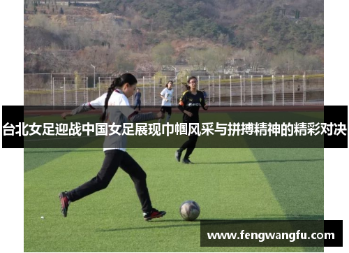 台北女足迎战中国女足展现巾帼风采与拼搏精神的精彩对决
