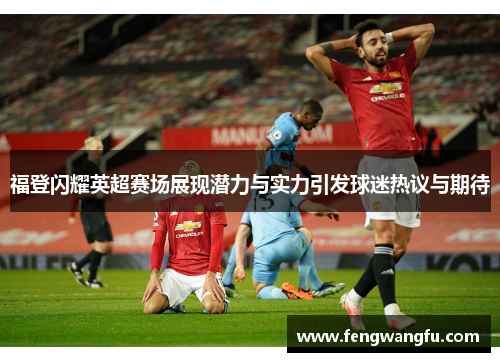 福登闪耀英超赛场展现潜力与实力引发球迷热议与期待