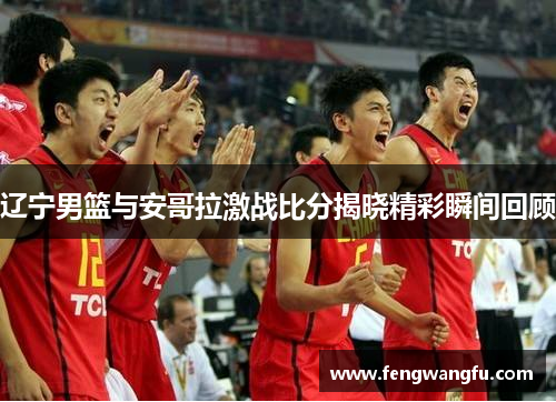 辽宁男篮与安哥拉激战比分揭晓精彩瞬间回顾