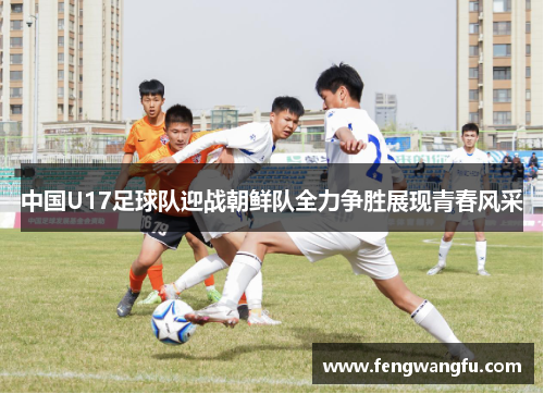 中国U17足球队迎战朝鲜队全力争胜展现青春风采